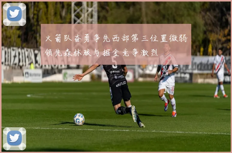 火箭队奋勇争先西部第三位置微弱领先森林狼与掘金竞争激烈