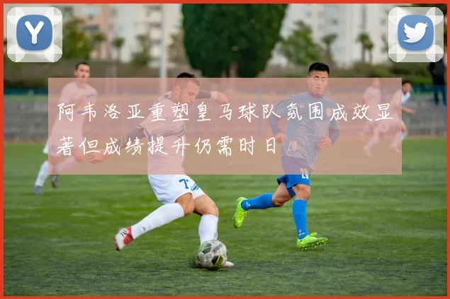 阿韦洛亚重塑皇马球队氛围成效显著但成绩提升仍需时日
