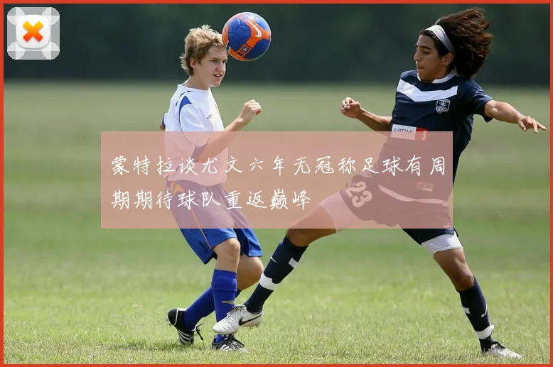 蒙特拉谈尤文六年无冠称足球有周期期待球队重返巅峰