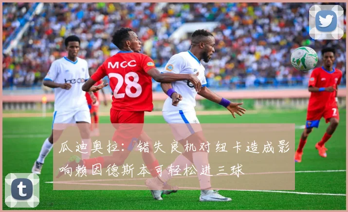 瓜迪奥拉：错失良机对纽卡造成影响赖因德斯本可轻松进三球