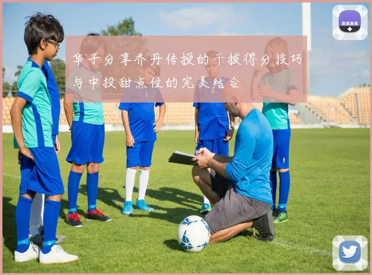 华子分享乔丹传授的干拔得分技巧与中投甜点位的完美结合