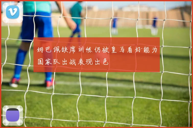姆巴佩缺席训练仍被皇马看好能为国家队出战表现出色