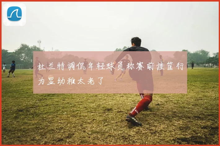 杜兰特调侃年轻球员称赛前挂筐行为显幼稚太老了
