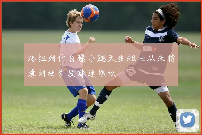 格拉利什自曝小腿天生粗壮从未特意训练引发球迷热议