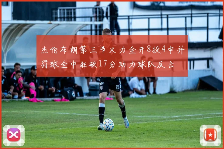 杰伦布朗第三节火力全开8投4中并罚球全中狂砍17分助力球队反击