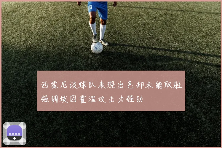 西蒙尼谈球队表现出色却未能取胜强调埃因霍温攻击力强劲