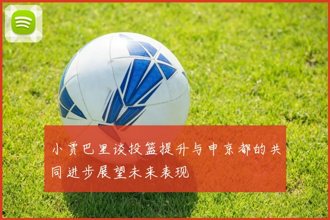 小贾巴里谈投篮提升与申京都的共同进步展望未来表现