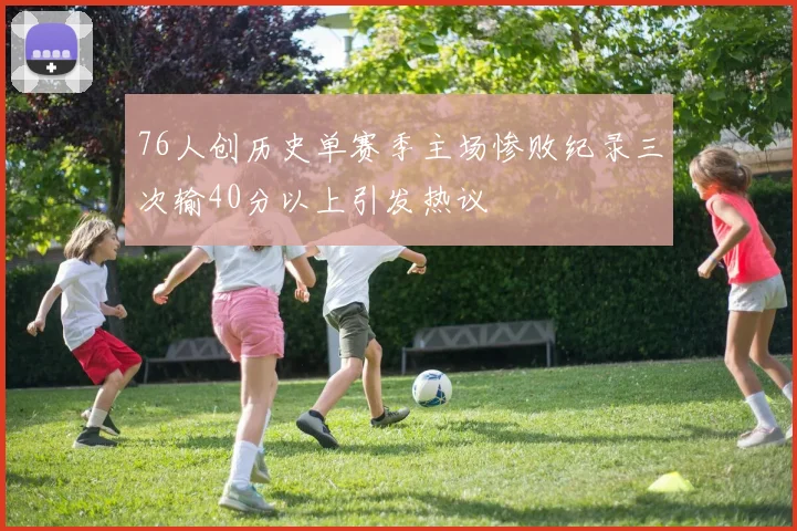 76人创历史单赛季主场惨败纪录三次输40分以上引发热议