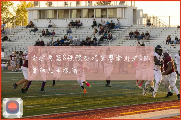 全运男篮8强预测辽京粤浙川沪6队晋级几率极高