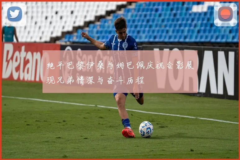 绝平巴黎伊桑与姆巴佩庆祝合影展现兄弟情深与奋斗历程
