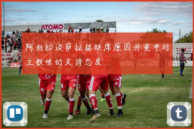 阿利松谈萨拉赫缺席原因并重申对主教练的支持态度