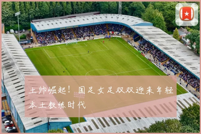 土帅崛起！国足女足双双迎来年轻本土教练时代